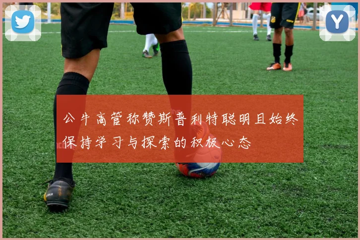 公牛高管称赞斯普利特聪明且始终保持学习与探索的积极心态