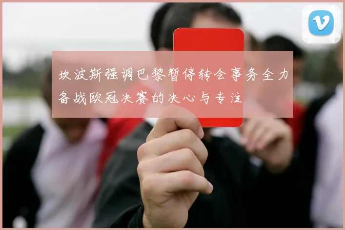 坎波斯强调巴黎暂停转会事务全力备战欧冠决赛的决心与专注