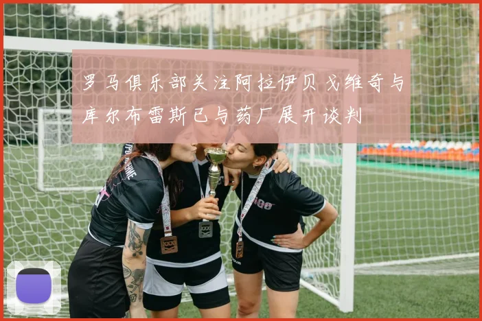 罗马俱乐部关注阿拉伊贝戈维奇与库尔布雷斯已与药厂展开谈判