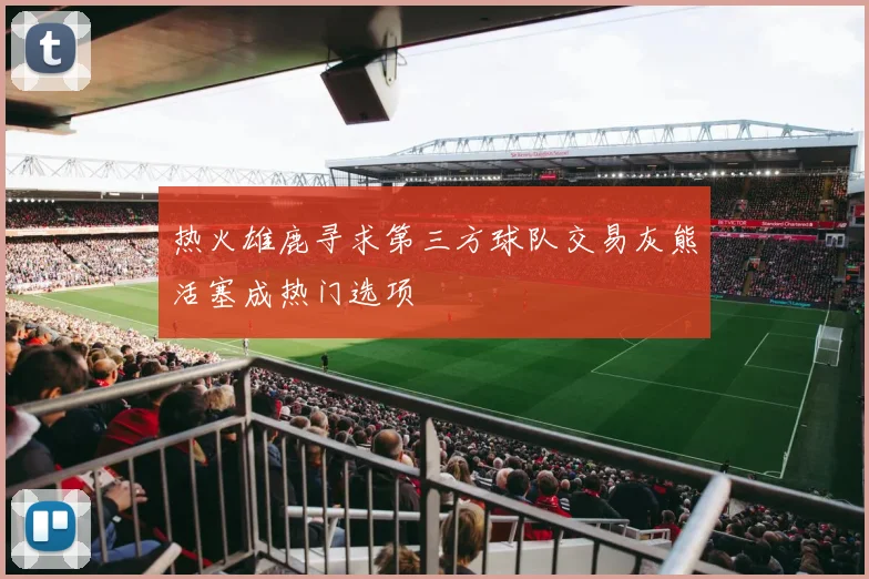 热火雄鹿寻求第三方球队交易灰熊活塞成热门选项