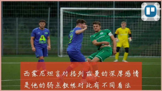 西蒙尼坦言对格列兹曼的深厚感情是他的弱点教练对此有不同看法
