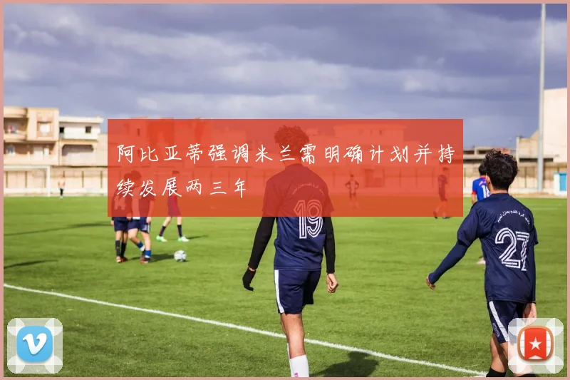 阿比亚蒂强调米兰需明确计划并持续发展两三年