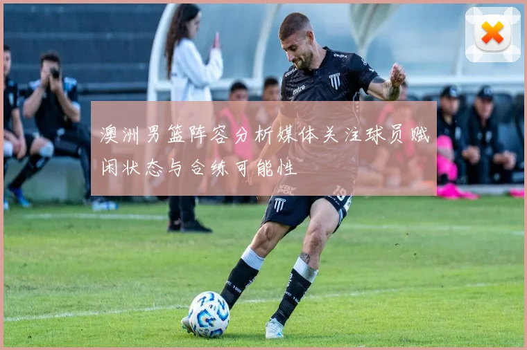 澳洲男篮阵容分析媒体关注球员赋闲状态与合练可能性